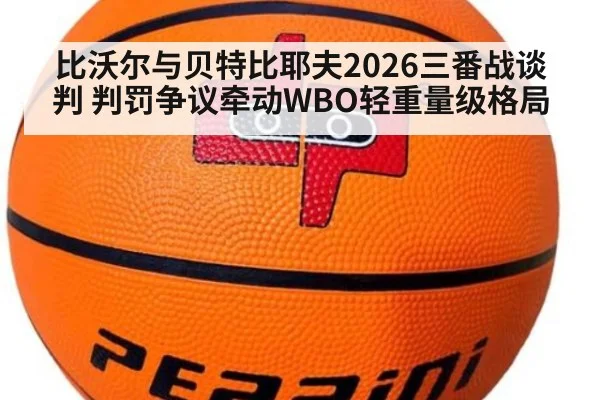 比沃尔与贝特比耶夫2026三番战谈判 判罚争议牵动WBO轻重量级格局